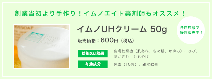 創業当初より手作り！イムノエイト薬剤師もオススメ！ イムノUHクリーム 50g 販売価格：600円（税込） 各店店頭で好評販売中！ 効能又は効果 皮膚乾燥症（肌あれ、さめ肌、かゆみ）、ひび、あかぎれ、しもやけ 有効成分 尿素（10％）、親水軟膏